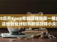 00后开Kpop专辑店赚到第一桶金？这份创业计划书教你玩转小众市场