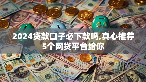 2024贷款口子必下款吗,真心推荐5个网贷平台给你