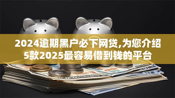 2024逾期黑户必下网贷,为您介绍5款2025最容易借到钱的平台