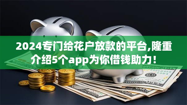 2024专门给花户放款的平台,隆重介绍5个app为你借钱助力！