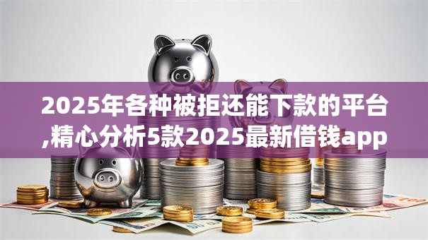 2025年各种被拒还能下款的平台,精心分析5款2025最新借钱app来袭！