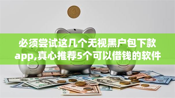 必须尝试这几个无视黑户包下款app,真心推荐5个可以借钱的软件秒批