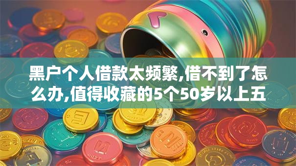 黑户个人借款太频繁,借不到了怎么办,值得收藏的5个50岁以上五收入来源能放款的平台