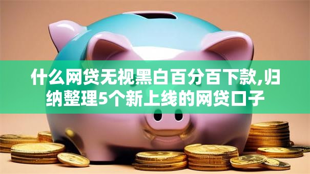 什么网贷无视黑白百分百下款,归纳整理5个新上线的网贷口子