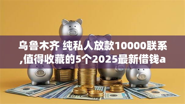 乌鲁木齐 纯私人放款10000联系,值得收藏的5个2025最新借钱app来袭！