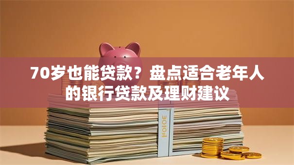 70岁也能贷款？盘点适合老年人的银行贷款及理财建议
