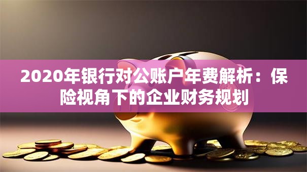 2020年银行对公账户年费解析：保险视角下的企业财务规划