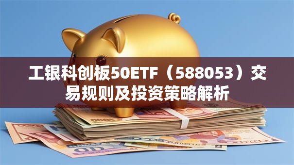 工银科创板50ETF（588053）交易规则及投资策略解析
