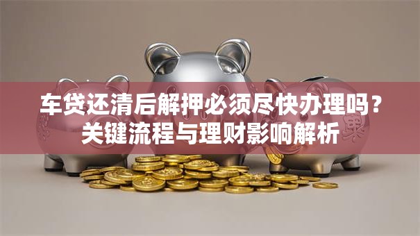 车贷还清后解押必须尽快办理吗？关键流程与理财影响解析