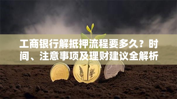 工商银行解抵押流程要多久？时间、注意事项及理财建议全解析