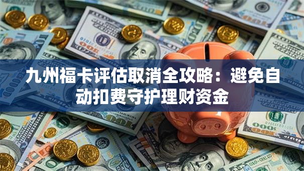 九州福卡评估取消全攻略：避免自动扣费守护理财资金