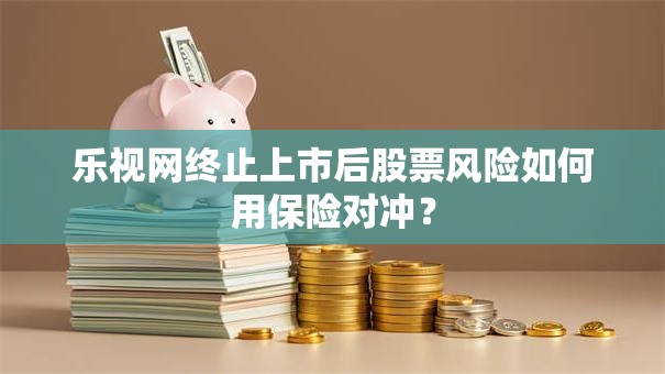 乐视网终止上市后股票风险如何用保险对冲？