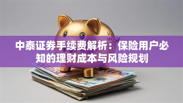 中泰证券手续费解析：保险用户必知的理财成本与风险规划