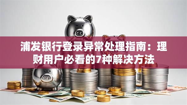 浦发银行登录异常处理指南：理财用户必看的7种解决方法