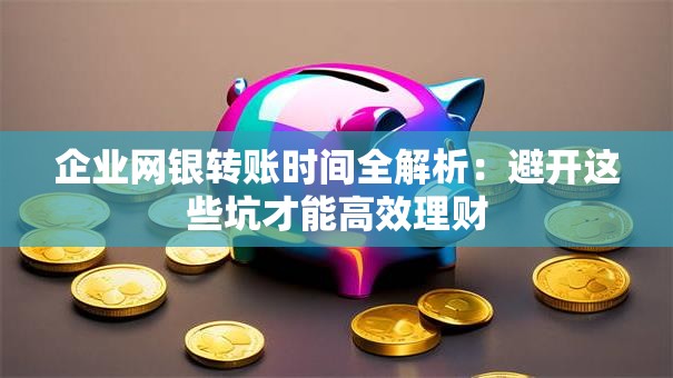 企业网银转账时间全解析：避开这些坑才能高效理财