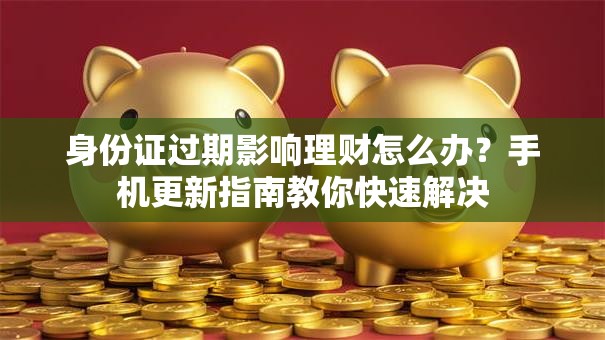 身份证过期影响理财怎么办？手机更新指南教你快速解决