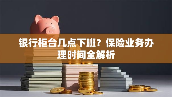 银行柜台几点下班？保险业务办理时间全解析