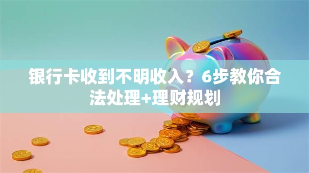 银行卡收到不明收入？6步教你合法处理+理财规划