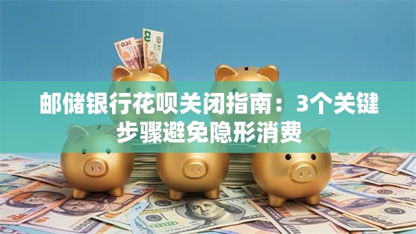 邮储银行花呗关闭指南：3个关键步骤避免隐形消费