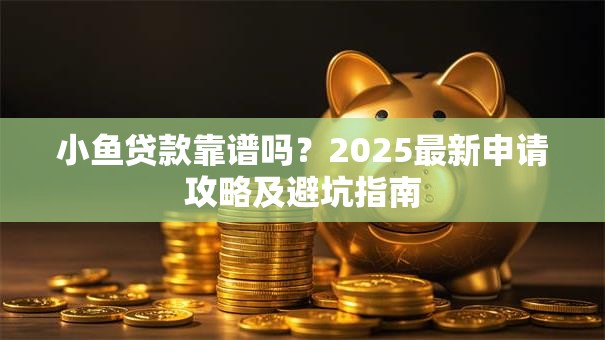 小鱼贷款靠谱吗？2025最新申请攻略及避坑指南