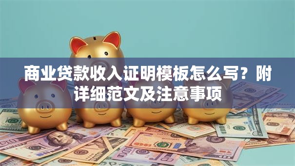 商业贷款收入证明模板怎么写？附详细范文及注意事项