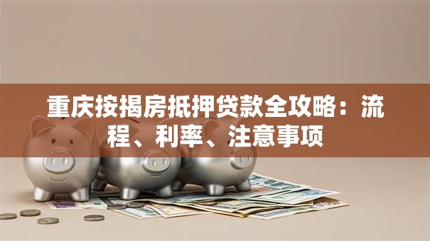 重庆按揭房抵押贷款全攻略：流程、利率、注意事项