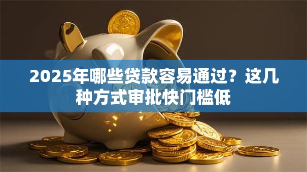 2025年哪些贷款容易通过？这几种方式审批快门槛低
