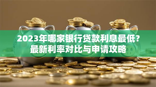 2023年哪家银行贷款利息最低？最新利率对比与申请攻略
