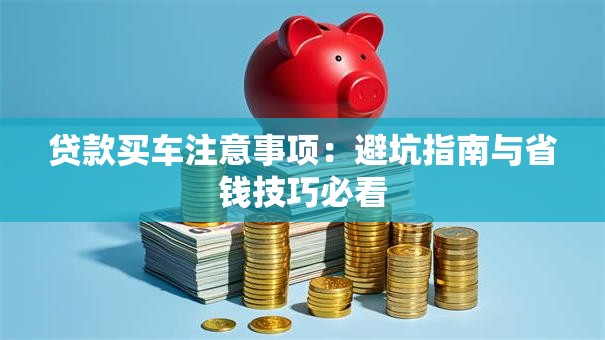 贷款买车注意事项：避坑指南与省钱技巧必看