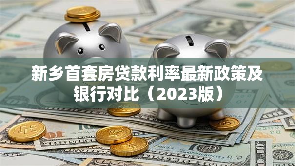 新乡首套房贷款利率最新政策及银行对比（2023版）