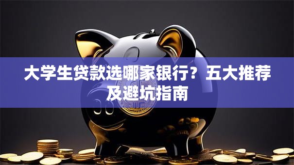 大学生贷款选哪家银行？五大推荐及避坑指南