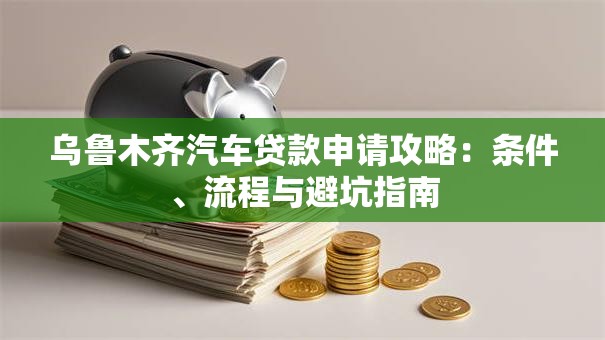 乌鲁木齐汽车贷款申请攻略：条件、流程与避坑指南