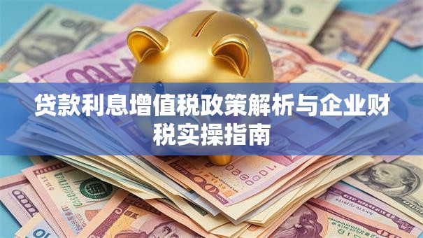 贷款利息增值税政策解析与企业财税实操指南