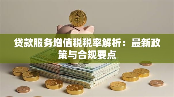 贷款服务增值税税率解析：最新政策与合规要点