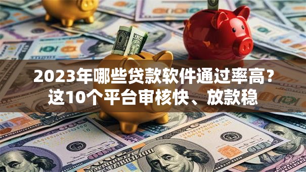 2023年哪些贷款软件通过率高？这10个平台审核快、放款稳