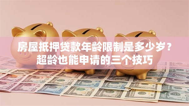 房屋抵押贷款年龄限制是多少岁？超龄也能申请的三个技巧
