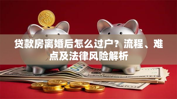 贷款房离婚后怎么过户？流程、难点及法律风险解析