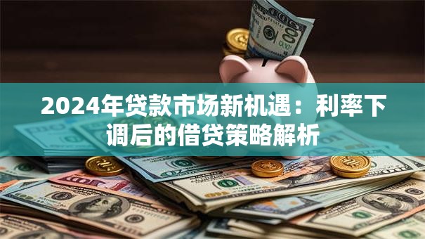 2024年贷款市场新机遇：利率下调后的借贷策略解析