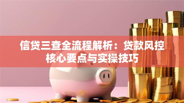 信贷三查全流程解析：贷款风控核心要点与实操技巧