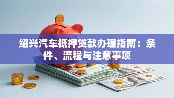 绍兴汽车抵押贷款办理指南：条件、流程与注意事项