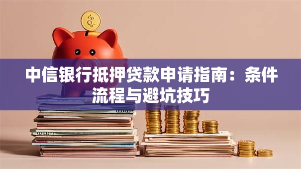 中信银行抵押贷款申请指南：条件流程与避坑技巧