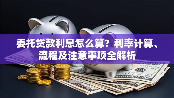 委托贷款利息怎么算？利率计算、流程及注意事项全解析