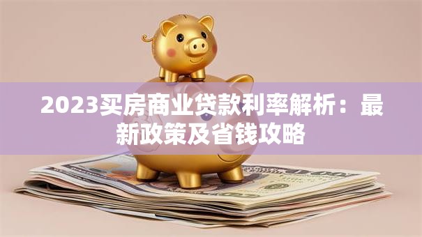 2023买房商业贷款利率解析：最新政策及省钱攻略