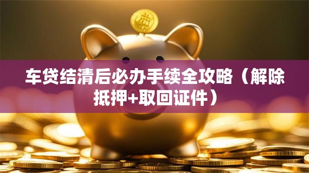 车贷结清后必办手续全攻略（解除抵押+取回证件）