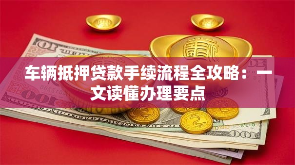 车辆抵押贷款手续流程全攻略：一文读懂办理要点