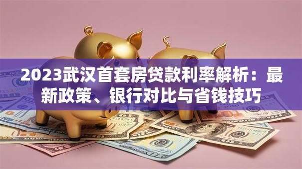 2023武汉首套房贷款利率解析：最新政策、银行对比与省钱技巧