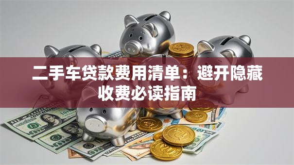 二手车贷款费用清单：避开隐藏收费必读指南