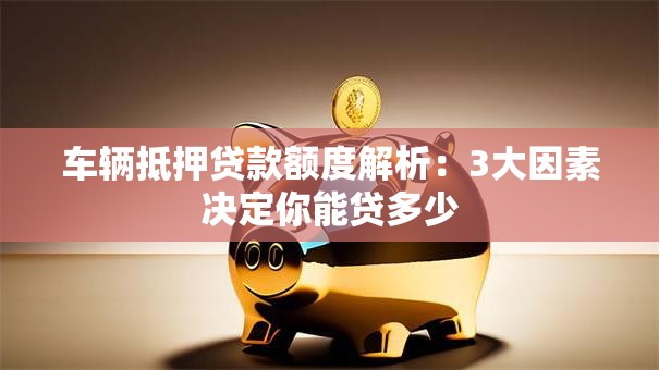 车辆抵押贷款额度解析：3大因素决定你能贷多少