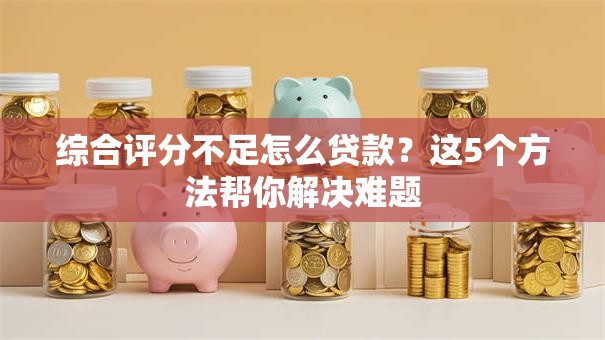 综合评分不足怎么贷款？这5个方法帮你解决难题