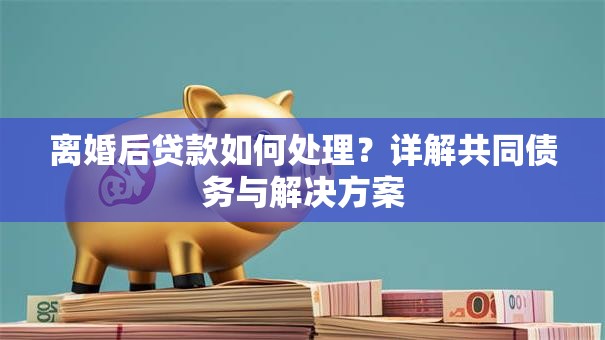 离婚后贷款如何处理？详解共同债务与解决方案